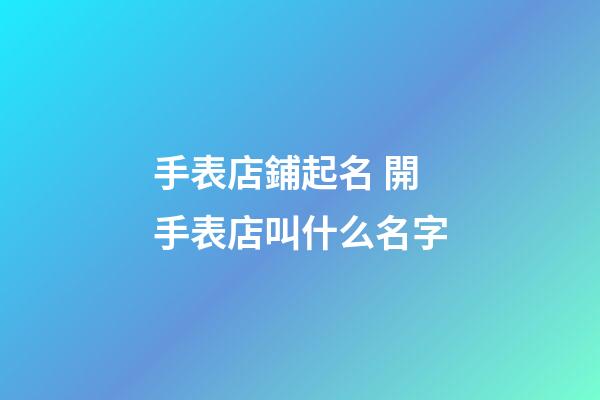 手表店鋪起名 開手表店叫什么名字-第1張-店鋪起名-玄機派